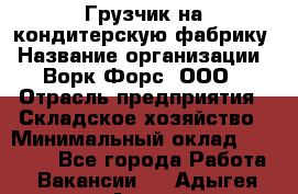 Грузчик на кондитерскую фабрику › Название организации ­ Ворк Форс, ООО › Отрасль предприятия ­ Складское хозяйство › Минимальный оклад ­ 28 800 - Все города Работа » Вакансии   . Адыгея респ.,Адыгейск г.